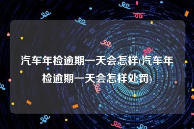 汽车年检逾期一天会怎样(汽车年检逾期一天会怎样处罚)