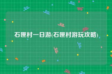 石匣村一日游(石匣村游玩攻略)