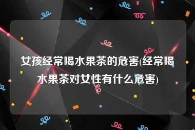 女孩经常喝水果茶的危害(经常喝水果茶对女性有什么危害)