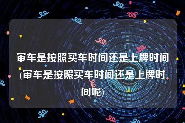 审车是按照买车时间还是上牌时间(审车是按照买车时间还是上牌时间呢)