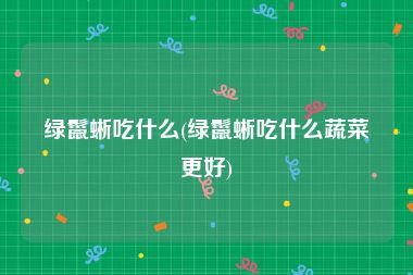 绿鬣蜥吃什么(绿鬣蜥吃什么蔬菜更好)