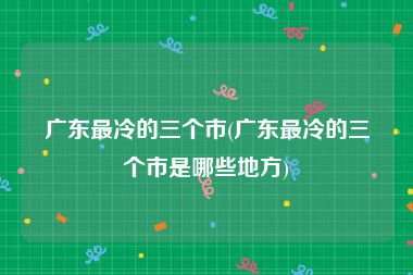 广东最冷的三个市(广东最冷的三个市是哪些地方)