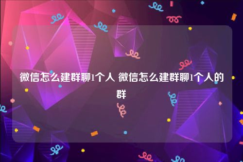 微信怎么建群聊1个人 微信怎么建群聊1个人的群