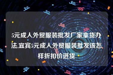 5元成人外贸服装批发厂家拿货办法,宜宾5元成人外贸服装批发该怎样折扣价进货