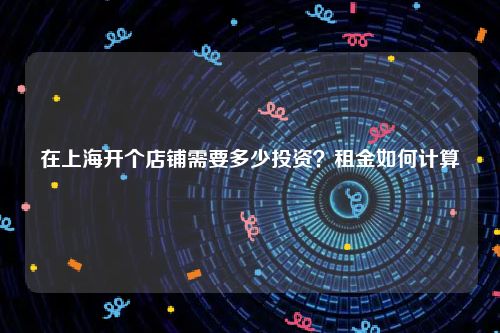 在上海开个店铺需要多少投资？租金如何计算