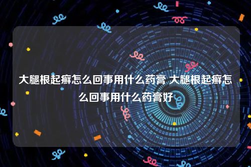 大腿根起癣怎么回事用什么药膏 大腿根起癣怎么回事用什么药膏好