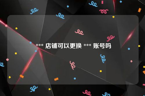  *** 店铺可以更换 *** 账号吗