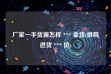 厂家一手货源怎样 *** 拿货(微商进货 *** 价)
