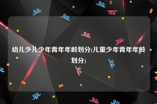 幼儿少儿少年青年年龄划分(儿童少年青年年龄划分)