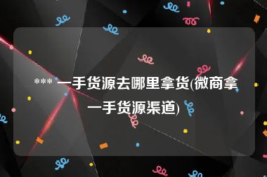  *** 一手货源去哪里拿货(微商拿一手货源渠道)