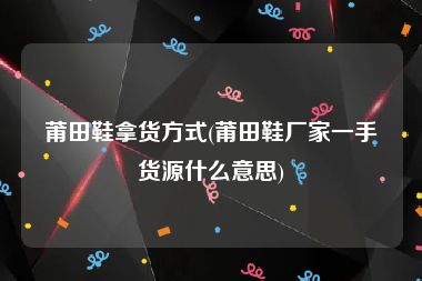 莆田鞋拿货方式(莆田鞋厂家一手货源什么意思)