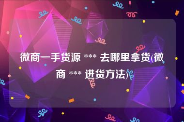 微商一手货源 *** 去哪里拿货(微商 *** 进货方法)