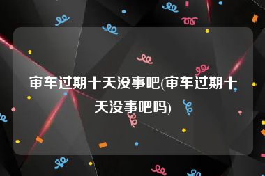 审车过期十天没事吧(审车过期十天没事吧吗)