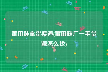 莆田鞋拿货渠道(莆田鞋厂一手货源怎么找)