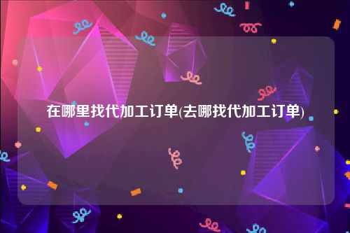 在哪里找代加工订单(去哪找代加工订单)