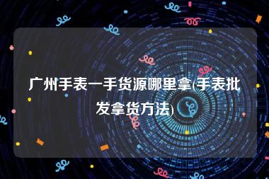 广州手表一手货源哪里拿(手表批发拿货方法)