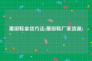 莆田鞋拿货方法(莆田鞋厂家货源)