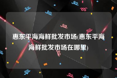惠东平海海鲜批发市场(惠东平海海鲜批发市场在哪里)