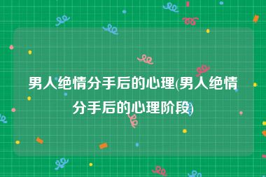 男人绝情分手后的心理(男人绝情分手后的心理阶段)
