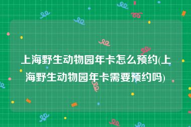 上海野生动物园年卡怎么预约(上海野生动物园年卡需要预约吗)