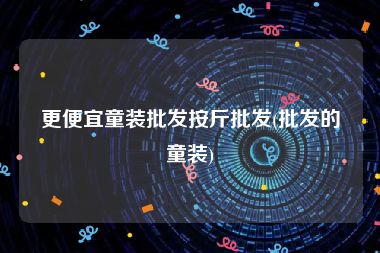 更便宜童装批发按斤批发(批发的童装)
