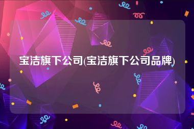 宝洁旗下公司(宝洁旗下公司品牌)