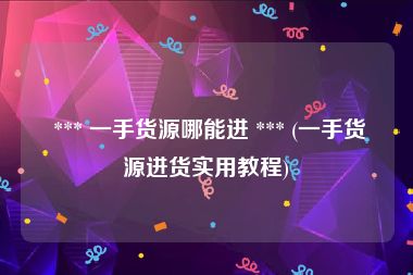  *** 一手货源哪能进 *** (一手货源进货实用教程)