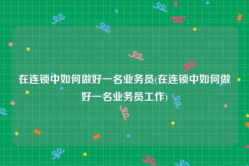在连锁中如何做好一名业务员(在连锁中如何做好一名业务员工作)