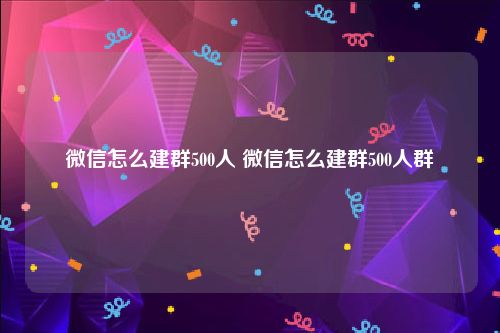 微信怎么建群500人 微信怎么建群500人群