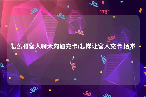 怎么和客人聊天沟通充卡(怎样让客人充卡,话术)