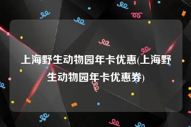 上海野生动物园年卡优惠(上海野生动物园年卡优惠券)
