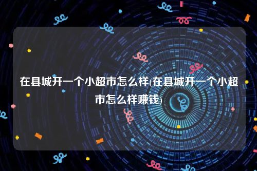 在县城开一个小超市怎么样(在县城开一个小超市怎么样赚钱)