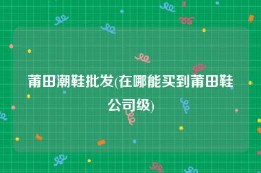 莆田潮鞋批发(在哪能买到莆田鞋公司级)
