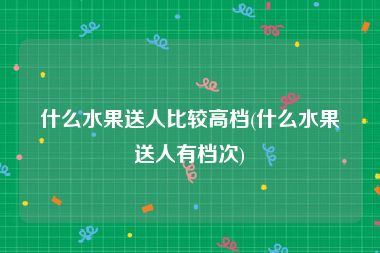 什么水果送人比较高档(什么水果送人有档次)
