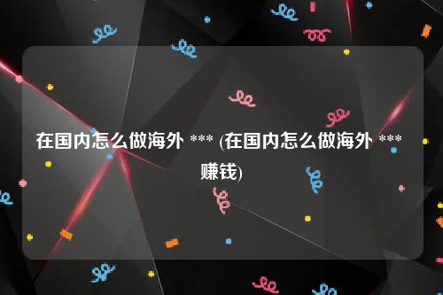 在国内怎么做海外 *** (在国内怎么做海外 *** 赚钱)