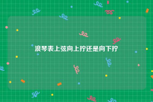 浪琴表上弦向上拧还是向下拧