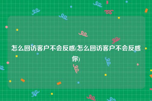 怎么回访客户不会反感(怎么回访客户不会反感你)