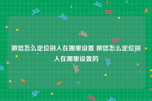 微信怎么定位别人在哪里设置 微信怎么定位别人在哪里设置的