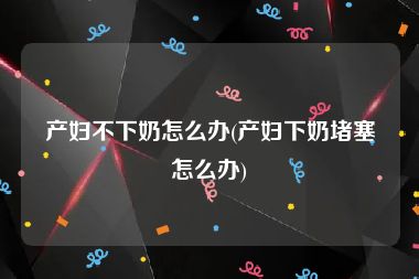 产妇不下奶怎么办(产妇下奶堵塞怎么办)