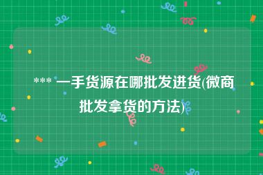  *** 一手货源在哪批发进货(微商批发拿货的方法)
