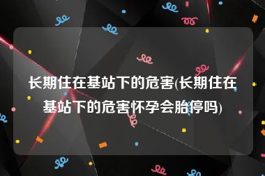 长期住在基站下的危害(长期住在基站下的危害怀孕会胎停吗)