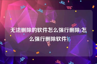 无法删除的软件怎么强行删除(怎么强行删除软件)
