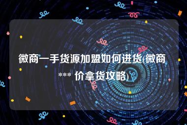 微商一手货源加盟如何进货(微商 *** 价拿货攻略)