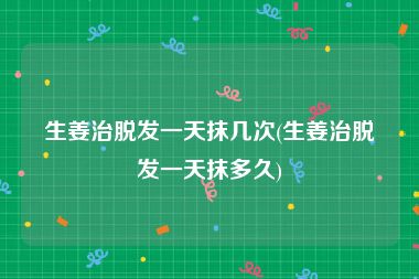 生姜治脱发一天抹几次(生姜治脱发一天抹多久)