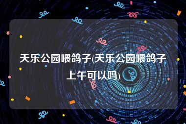 天乐公园喂鸽子(天乐公园喂鸽子上午可以吗)