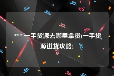  *** 一手货源去哪里拿货(一手货源进货攻略)