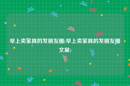 早上卖家具的发朋友圈(早上卖家具的发朋友圈文案)