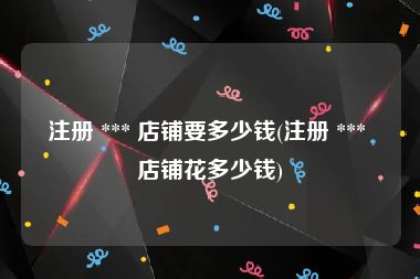 注册 *** 店铺要多少钱(注册 *** 店铺花多少钱)