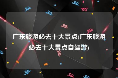 广东旅游必去十大景点(广东旅游必去十大景点自驾游)