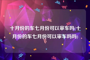 十月份的车七月份可以审车吗(十月份的车七月份可以审车吗吗)